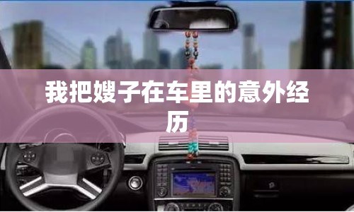 我把嫂子在車?yán)锏囊馔饨?jīng)歷