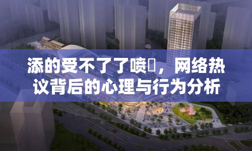 添的受不了了噴氺，網(wǎng)絡(luò)熱議背后的心理與行為分析