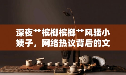 深夜艸檳榔檳榔艸風(fēng)騷小姨子，網(wǎng)絡(luò)熱議背后的文化現(xiàn)象