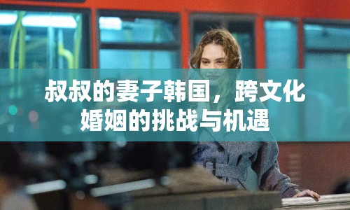 叔叔的妻子韓國，跨文化婚姻的挑戰(zhàn)與機遇