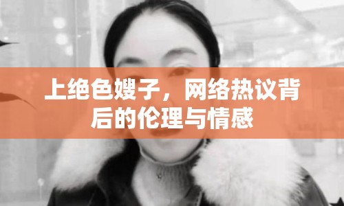 上絕色嫂子，網(wǎng)絡(luò)熱議背后的倫理與情感