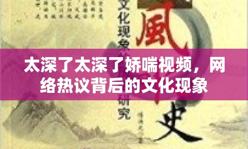 太深了太深了嬌喘視頻，網(wǎng)絡(luò)熱議背后的文化現(xiàn)象