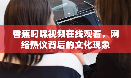 香蕉叼嘿視頻在線觀看，網(wǎng)絡(luò)熱議背后的文化現(xiàn)象