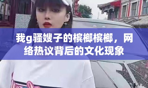我g騷嫂子的檳榔檳榔，網(wǎng)絡(luò)熱議背后的文化現(xiàn)象