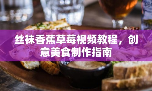 絲襪香蕉草莓視頻教程，創(chuàng)意美食制作指南