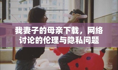 我妻子的母親下載，網(wǎng)絡討論的倫理與隱私問題