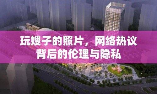 玩嫂子的照片，網(wǎng)絡熱議背后的倫理與隱私