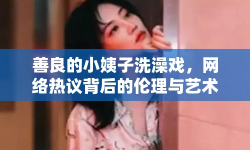善良的小姨子洗澡戲，網(wǎng)絡(luò)熱議背后的倫理與藝術(shù)探討