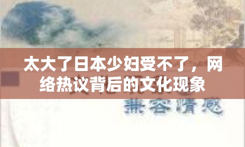 太大了日本少婦受不了，網(wǎng)絡(luò)熱議背后的文化現(xiàn)象