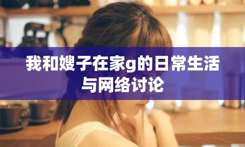 我和嫂子在家g的日常生活與網(wǎng)絡(luò)討論