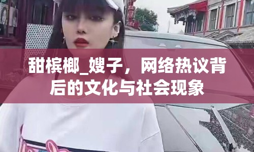 甜檳榔_嫂子，網(wǎng)絡(luò)熱議背后的文化與社會現(xiàn)象