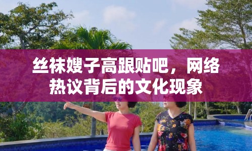 絲襪嫂子高跟貼吧，網(wǎng)絡(luò)熱議背后的文化現(xiàn)象