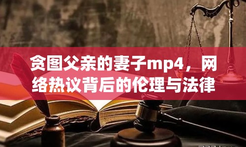 貪圖父親的妻子mp4，網(wǎng)絡(luò)熱議背后的倫理與法律思考