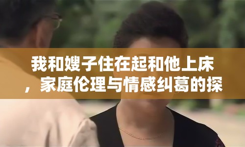 我和嫂子住在起和他上床，家庭倫理與情感糾葛的探討