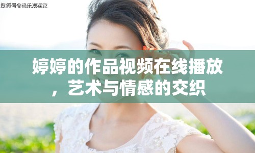 婷婷的作品視頻在線播放，藝術與情感的交織