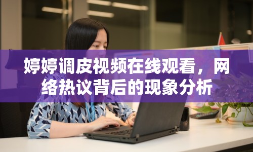 婷婷調(diào)皮視頻在線觀看，網(wǎng)絡(luò)熱議背后的現(xiàn)象分析